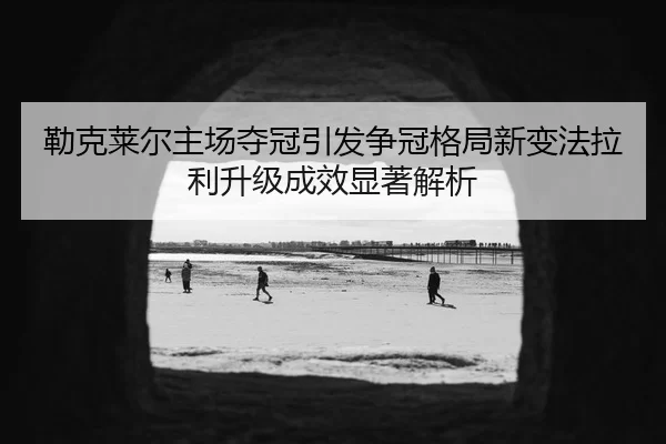勒克莱尔主场夺冠引发争冠格局新变法拉利升级成效显著解析