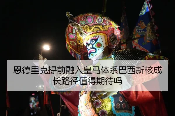 恩德里克提前融入皇马体系巴西新核成长路径值得期待吗