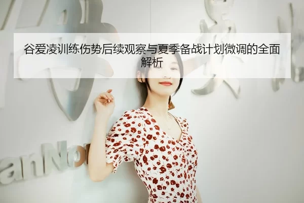 谷爱凌训练伤势后续观察与夏季备战计划微调的全面解析