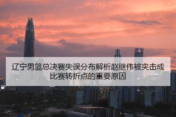 辽宁男篮总决赛失误分布解析赵继伟被夹击成比赛转折点的重要原因