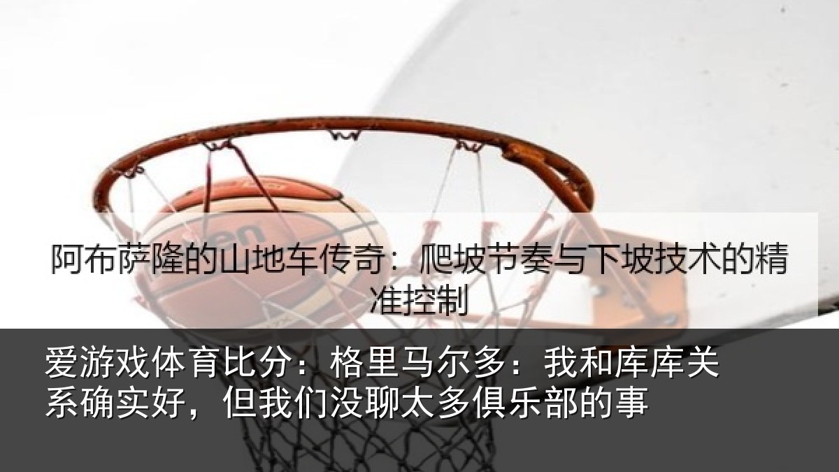 爱游戏体育比分:格里马尔多:我和库库关系确实好,但我们没聊太多俱乐部的事