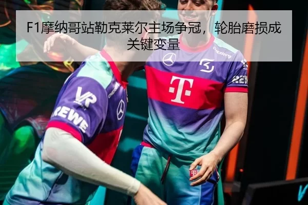 F1摩纳哥站勒克莱尔主场争冠，轮胎磨损成关键变量