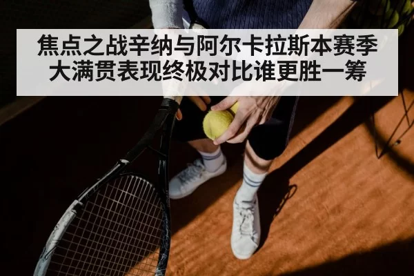 焦点之战辛纳与阿尔卡拉斯本赛季大满贯表现终极对比谁更胜一筹