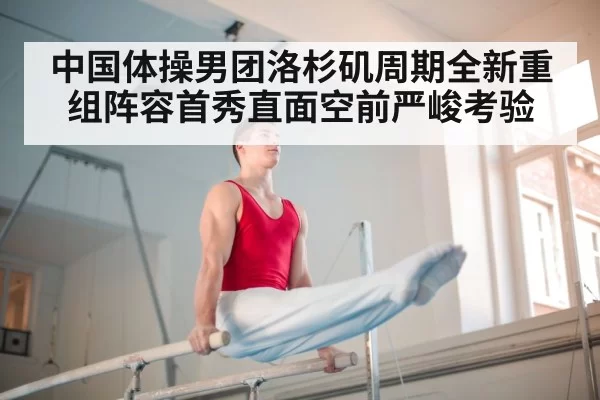 中国体操男团洛杉矶周期全新重组阵容首秀直面空前严峻考验