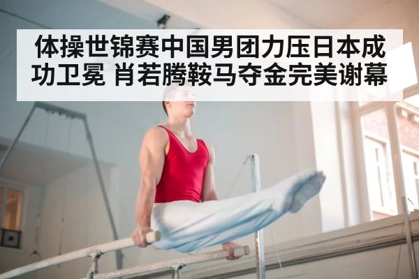 体操世锦赛中国男团力压日本成功卫冕 肖若腾鞍马夺金完美谢幕