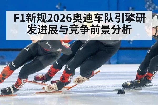 F1新规2026奥迪车队引擎研发进展与竞争前景分析